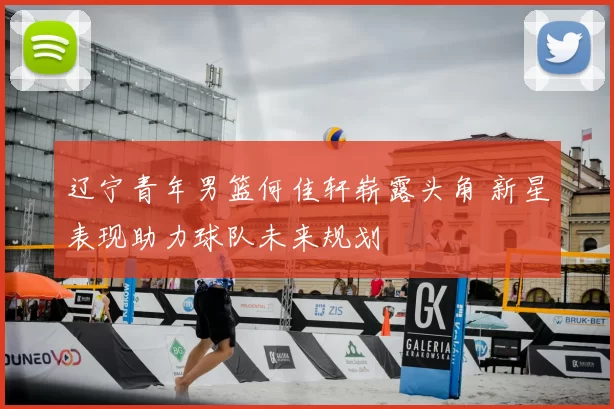 辽宁青年男篮何佳轩崭露头角 新星表现助力球队未来规划