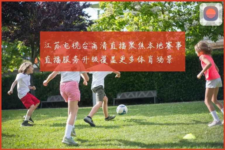 江苏电视台高清直播聚焦本地赛事直播服务升级覆盖更多体育场景