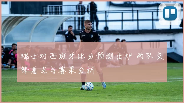 瑞士对西班牙比分预测出炉 两队交锋看点与赛果分析
