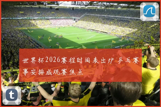 世界杯2026赛程时间表出炉 乒乓赛事安排成观赛焦点