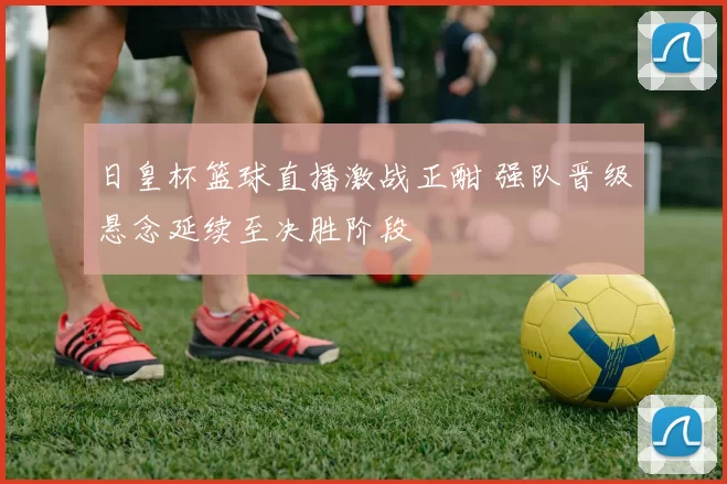 日皇杯篮球直播激战正酣 强队晋级悬念延续至决胜阶段