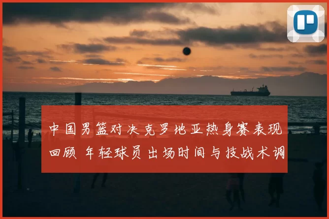 中国男篮对决克罗地亚热身赛表现回顾 年轻球员出场时间与技战术调整分析