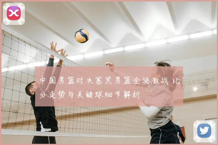 中国男篮对决塞黑男篮全场激战 比分走势与关键球细节解析