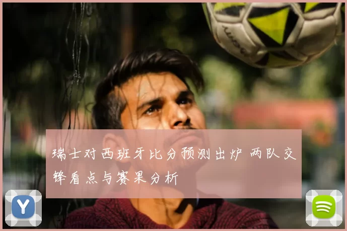 瑞士对西班牙比分预测出炉 两队交锋看点与赛果分析