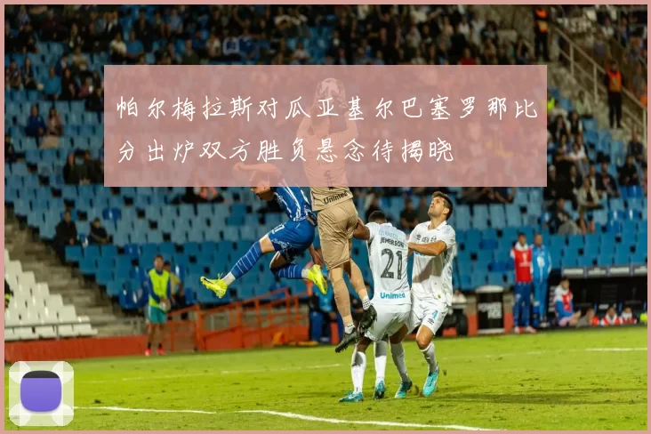 帕尔梅拉斯对瓜亚基尔巴塞罗那比分出炉双方胜负悬念待揭晓