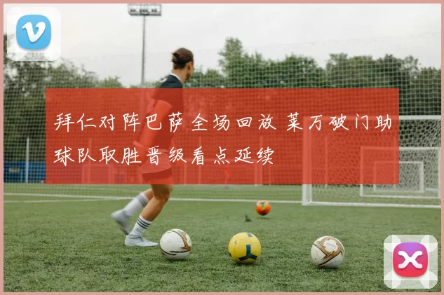 拜仁对阵巴萨全场回放 莱万破门助球队取胜晋级看点延续