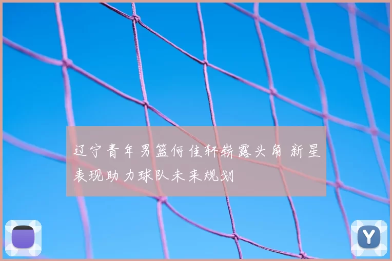 辽宁青年男篮何佳轩崭露头角 新星表现助力球队未来规划