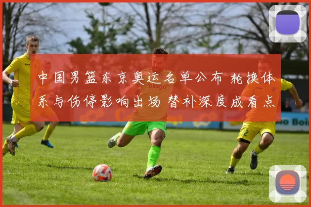 中国男篮东京奥运名单公布 轮换体系与伤停影响出场 替补深度成看点