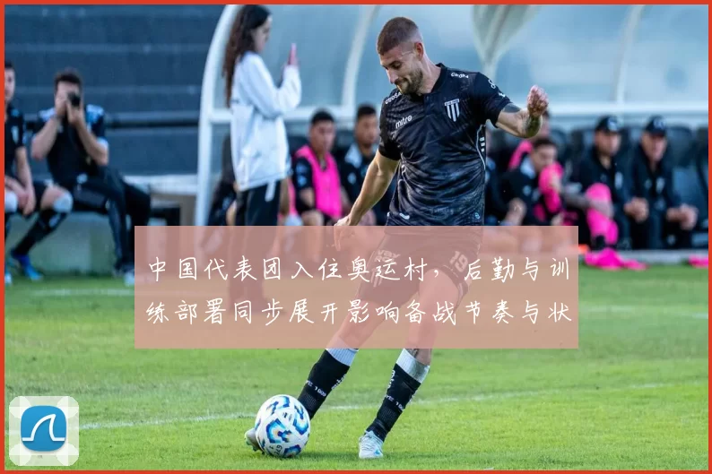 中国代表团入住奥运村，后勤与训练部署同步展开影响备战节奏与状态