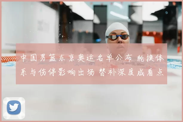 中国男篮东京奥运名单公布 轮换体系与伤停影响出场 替补深度成看点