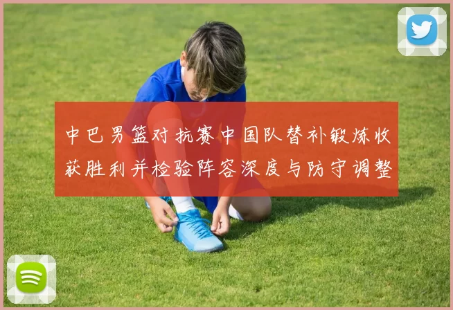 中巴男篮对抗赛中国队替补锻炼收获胜利并检验阵容深度与防守调整