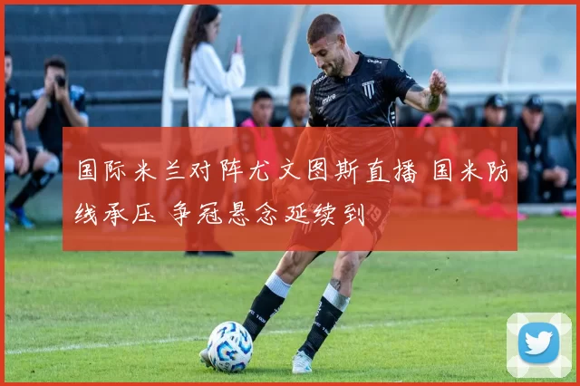 国际米兰对阵尤文图斯直播 国米防线承压 争冠悬念延续到