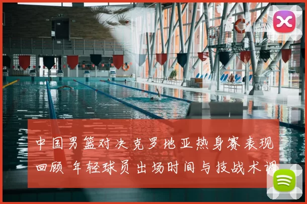 中国男篮对决克罗地亚热身赛表现回顾 年轻球员出场时间与技战术调整分析