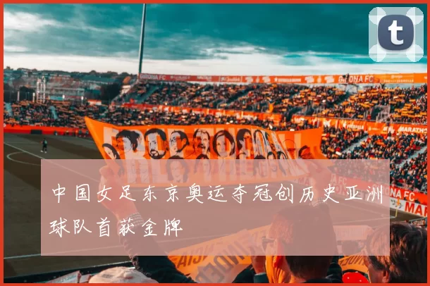 中国女足东京奥运夺冠创历史亚洲球队首获金牌