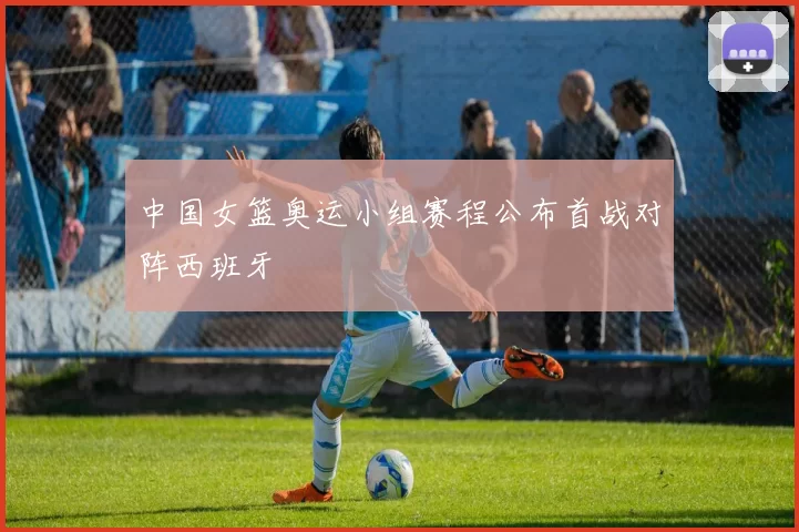 中国女篮奥运小组赛程公布首战对阵西班牙