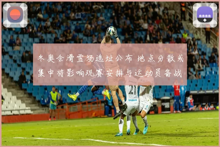 冬奥会滑雪场选址公布 地点分散或集中将影响观赛安排与运动员备战