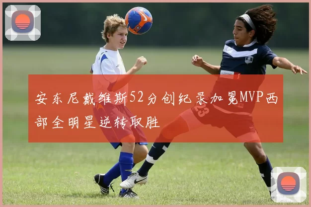 安东尼戴维斯52分创纪录加冕MVP西部全明星逆转取胜