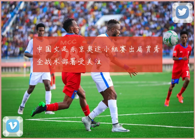中国女足东京奥运小组赛出局贾秀全战术部署受关注