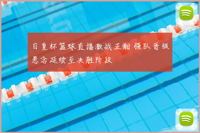 日皇杯篮球直播激战正酣 强队晋级悬念延续至决胜阶段