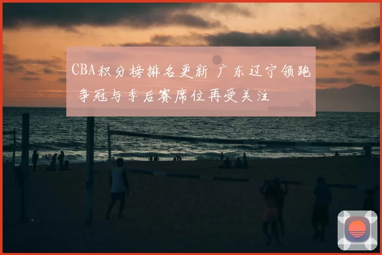 CBA积分榜排名更新 广东辽宁领跑 争冠与季后赛席位再受关注