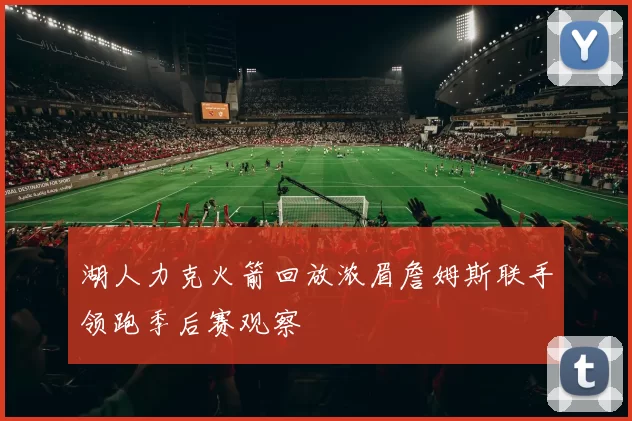 湖人力克火箭回放浓眉詹姆斯联手领跑季后赛观察