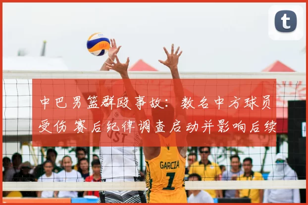 中巴男篮群殴事故：数名中方球员受伤 赛后纪律调查启动并影响后续赛程