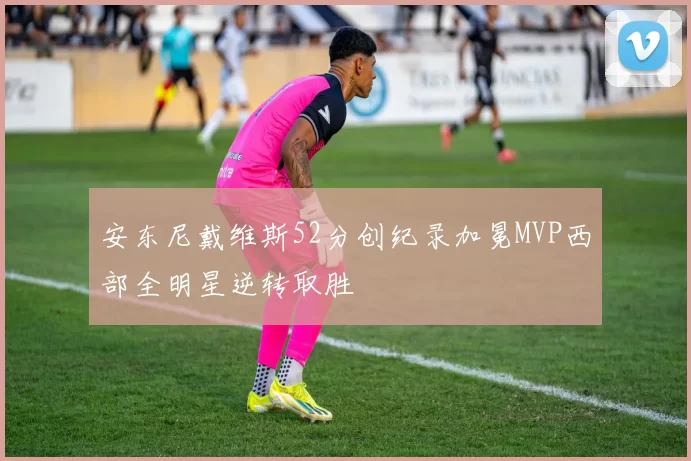 安东尼戴维斯52分创纪录加冕MVP西部全明星逆转取胜