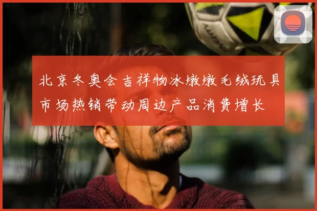北京冬奥会吉祥物冰墩墩毛绒玩具市场热销带动周边产品消费增长