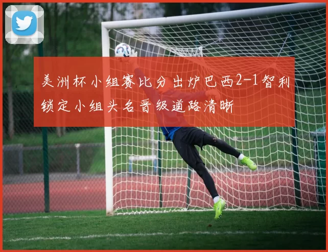 美洲杯小组赛比分出炉巴西2-1智利锁定小组头名晋级道路清晰