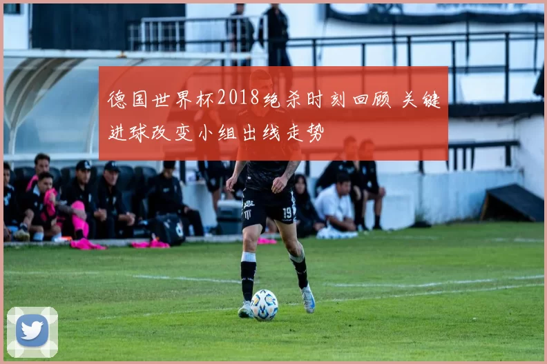 德国世界杯2018绝杀时刻回顾 关键进球改变小组出线走势