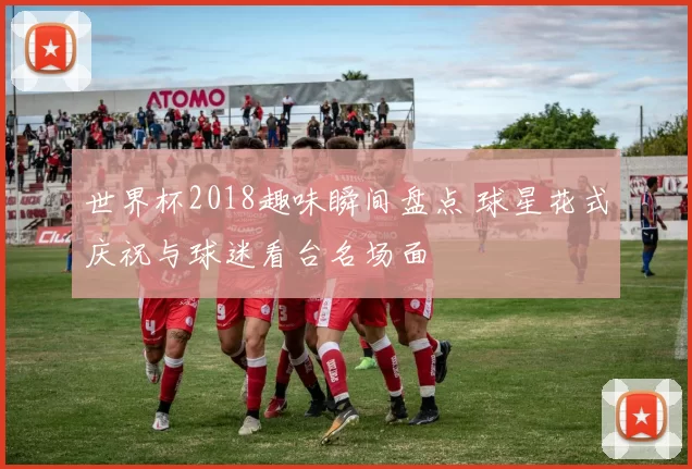 世界杯2018趣味瞬间盘点 球星花式庆祝与球迷看台名场面