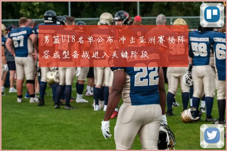 男篮U18名单公布 冲击亚洲赛场阵容成型备战进入关键阶段