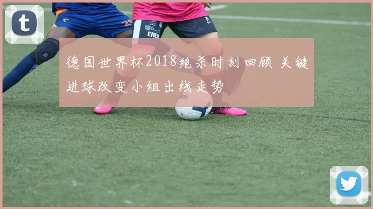 德国世界杯2018绝杀时刻回顾 关键进球改变小组出线走势