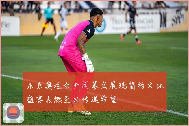 东京奥运会开闭幕式展现简约文化盛宴点燃圣火传递希望