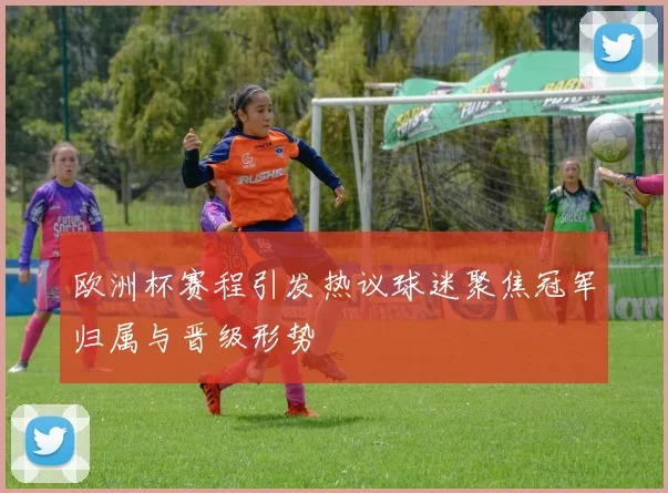 欧洲杯赛程引发热议球迷聚焦冠军归属与晋级形势