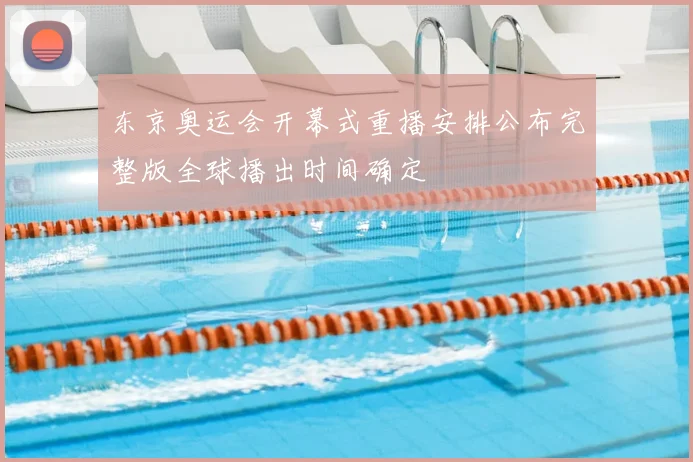 东京奥运会开幕式重播安排公布完整版全球播出时间确定
