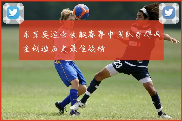 东京奥运会快艇赛事中国队夺得两金创造历史最佳战绩