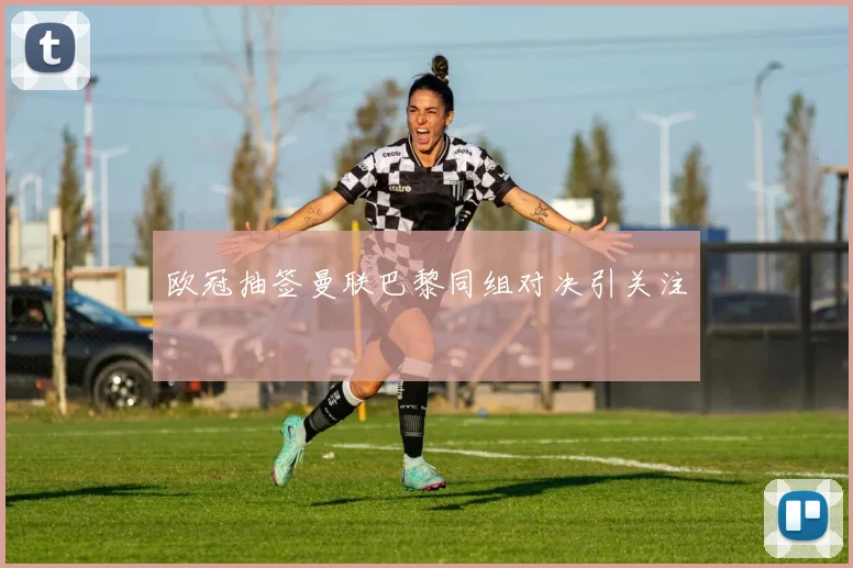 欧冠抽签曼联巴黎同组对决引关注